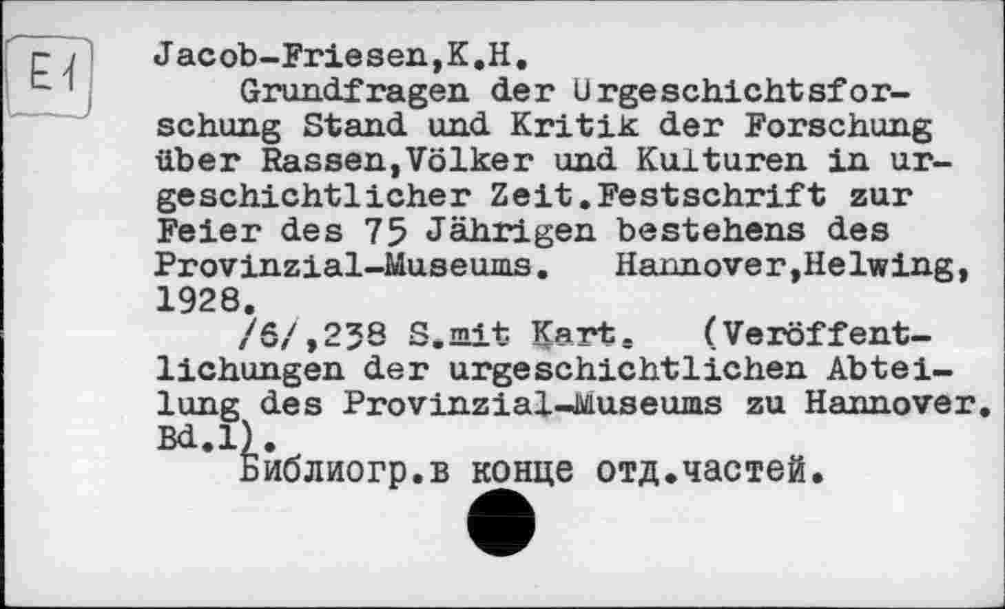 ﻿J ас ob-Frie s en,К.H.
Grundfragen der Urgeschichtsfor-schung Stand und Kritik der Forschung über Rassen,Völker und Kulturen in urgeschichtlicher Zeit.Festschrift zur Feier des 75 Jährigen bestehens des Provinzial-Museums. Hannover,Helwing, 1928.
/6/,258 S.mlt ïÇart. (Veröffentlichungen der urgeschichtlichen Abteilung des Provinzial-Museums zu Hannover Bd.l).
Библиогр.в конце отд.частей.